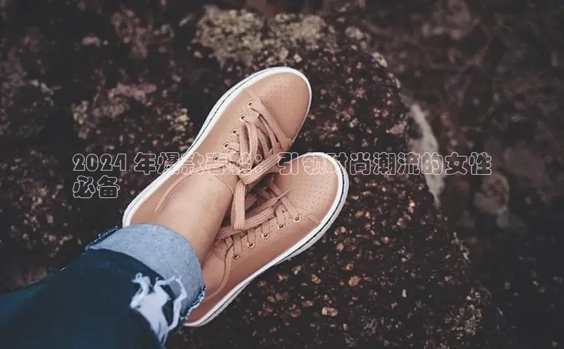 米兰app官网登录字节跳动2024 年爆款春鞋：引领时尚潮流的女性
必备