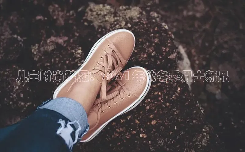 米兰体育全站app官网百度数据开放平台儿童时尚鞋履：2024 年秋冬季男士新品