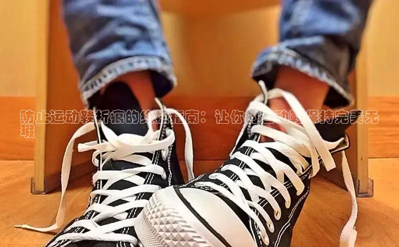 米兰app官网登录百度翻译App防止运动鞋折痕的终极指南：让你的运动鞋保持完美无
瑕