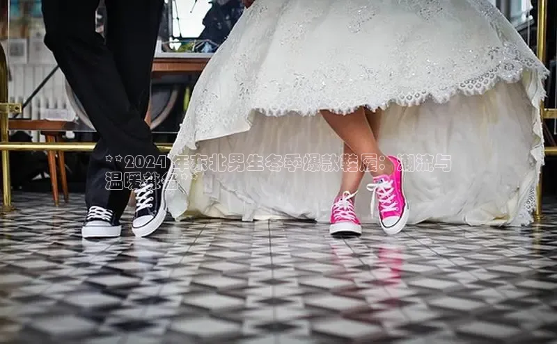 米兰app官网登录字节跳动**2024 年东北男生冬季爆款鞋履：潮流与
温暖兼备**