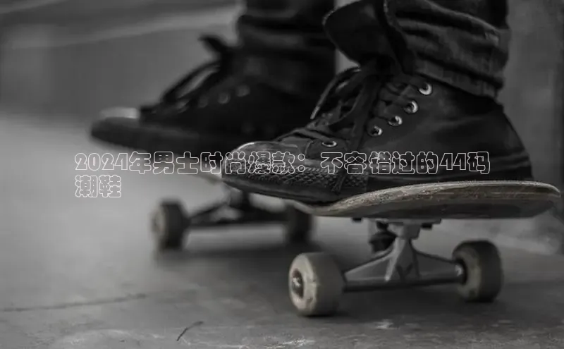 米兰app官网登录入口APP下载百度手机助手2024年男士时尚爆款：不容错过的44码
潮鞋