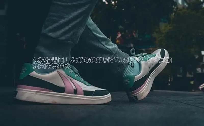 米兰app官方入口下载江铃新能源在湿滑表面上也能安稳如履平地的秘密：Fila 运动
鞋的防滑技术