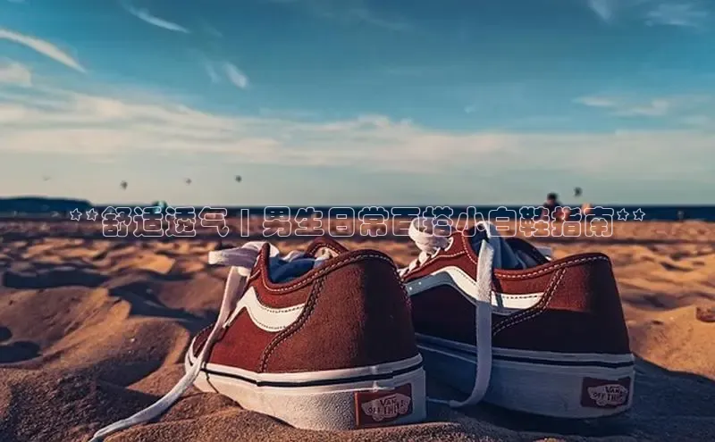 米兰全站登录入口百度游戏**舒适透气 | 男生日常百搭小白鞋指南**