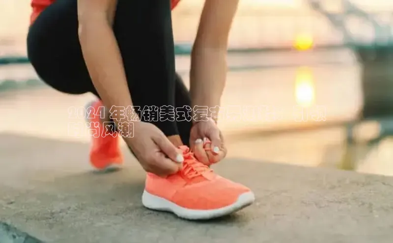 米兰体育下载地址美团2024 年畅销美式复古男潮鞋：引领
时尚风潮