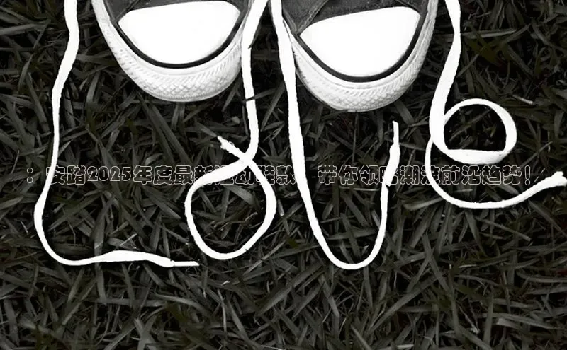 ：安踏2025年度最新运动鞋款，带你领略潮流前沿趋势！